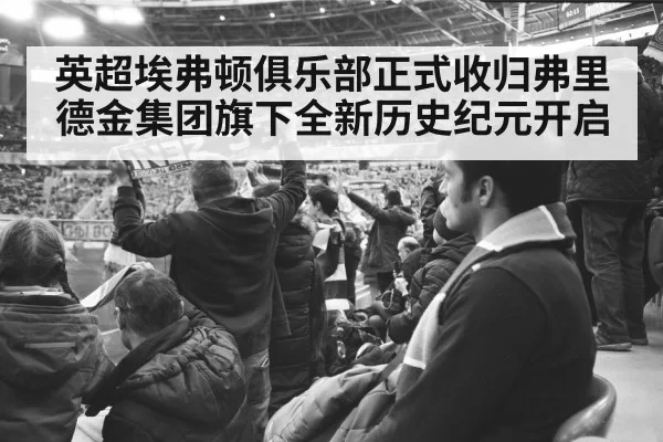 英超埃弗顿俱乐部正式收归弗里德金集团旗下全新历史纪元开启