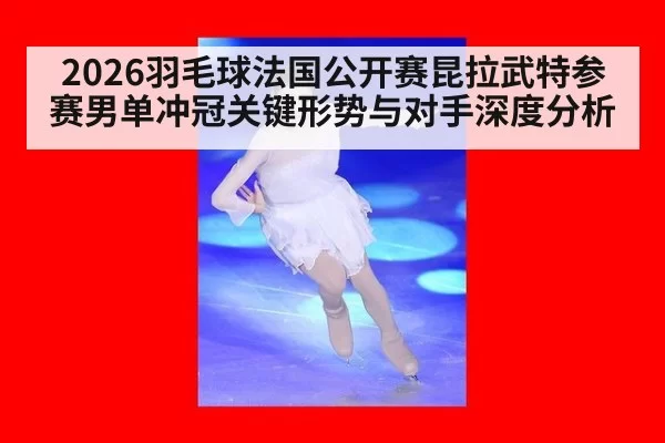 2026羽毛球法国公开赛昆拉武特参赛男单冲冠关键形势与对手深度分析