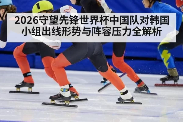 2026守望先锋世界杯中国队对韩国小组出线形势与阵容压力全解析